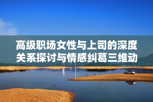 高級職場女性與上司的深度關系探討與情感糾葛三維動畫解析