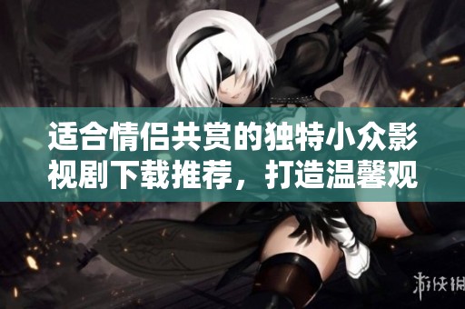 適合情侶共賞的獨特小眾影視劇下載推薦，打造溫馨觀影時光