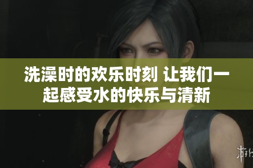 洗澡時(shí)的歡樂時(shí)刻 讓我們一起感受水的快樂與清新