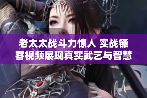 老太太戰斗力驚人 實戰鏢客視頻展現真實武藝與智慧
