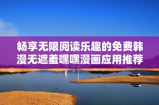 暢享無限閱讀樂趣的免費韓漫無遮羞嘿嘿漫畫應用推薦