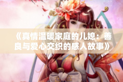 《真情溫暖家庭的兒媳：善良與愛心交織的感人故事》