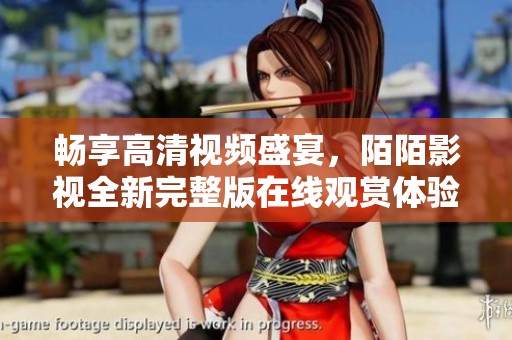 暢享高清視頻盛宴，陌陌影視全新完整版在線觀賞體驗