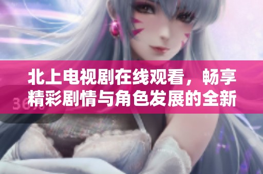 北上電視劇在線觀看，暢享精彩劇情與角色發(fā)展的全新體驗(yàn)