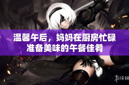 溫馨午后，媽媽在廚房忙碌準備美味的午餐佳肴