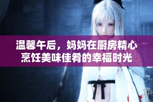 溫馨午后，媽媽在廚房精心烹飪美味佳肴的幸福時(shí)光
