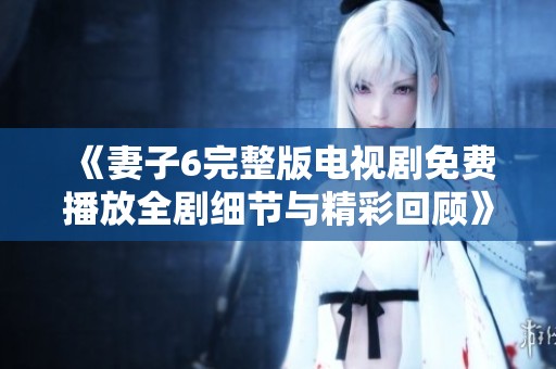 《妻子6完整版電視劇免費(fèi)播放全劇細(xì)節(jié)與精彩回顧》