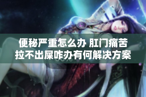 便秘嚴重怎么辦 肛門痛苦拉不出屎咋辦有何解決方案