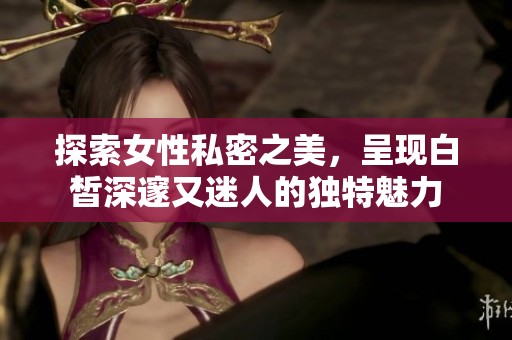 探索女性私密之美，呈現(xiàn)白皙深邃又迷人的獨特魅力