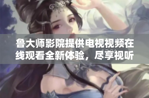 魯大師影院提供電視視頻在線觀看全新體驗，盡享視聽盛宴