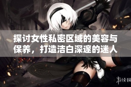 探討女性私密區(qū)域的美容與保養(yǎng)，打造潔白深邃的迷人魅力