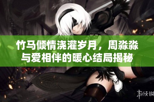 竹馬傾情澆灌歲月，周淼淼與愛相伴的暖心結局揭秘