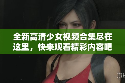 全新高清少女視頻合集盡在這里，快來觀看精彩內容吧