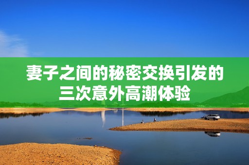 妻子之間的秘密交換引發的三次意外高潮體驗
