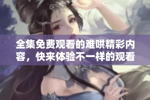 全集免費觀看的難哄精彩內容，快來體驗不一樣的觀看樂趣吧