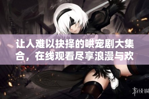 讓人難以抉擇的哄寵劇大集合，在線觀看盡享浪漫與歡笑