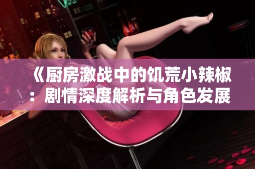 《廚房激戰中的饑荒小辣椒：劇情深度解析與角色發展探討》