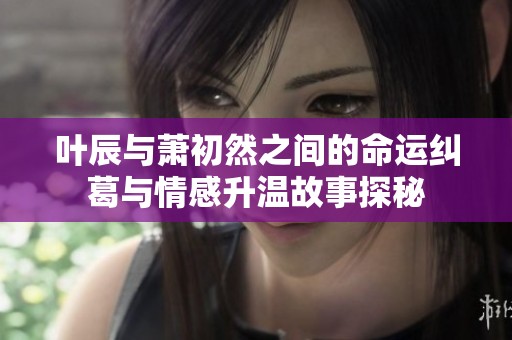 葉辰與蕭初然之間的命運糾葛與情感升溫故事探秘