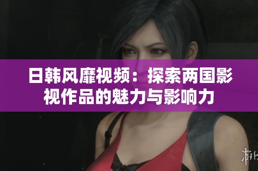 日韓風靡視頻：探索兩國影視作品的魅力與影響力