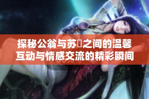 探秘公翁與蘇玥之間的溫馨互動與情感交流的精彩瞬間