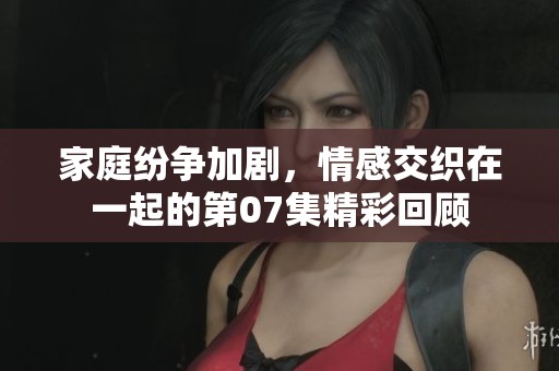 家庭紛爭加劇，情感交織在一起的第07集精彩回顧