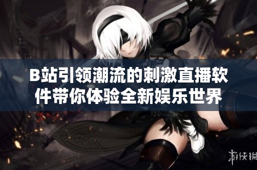 B站引領潮流的刺激直播軟件帶你體驗全新娛樂世界
