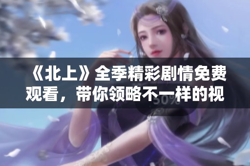 《北上》全季精彩劇情免費觀看，帶你領略不一樣的視角與故事