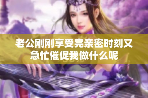 老公剛剛享受完親密時刻又急忙催促我做什么呢
