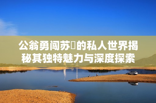 公翁勇闖蘇玥的私人世界揭秘其獨特魅力與深度探索