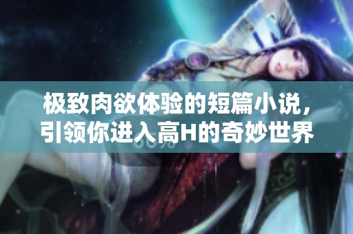 極致肉欲體驗(yàn)的短篇小說(shuō)，引領(lǐng)你進(jìn)入高H的奇妙世界