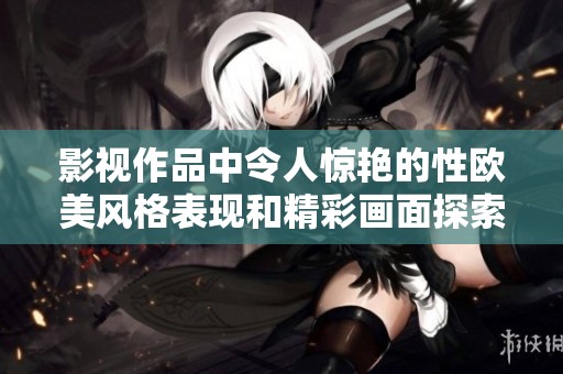 影視作品中令人驚艷的性歐美風格表現和精彩畫面探索