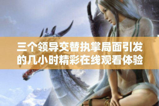 三個領導交替執掌局面引發的幾小時精彩在線觀看體驗