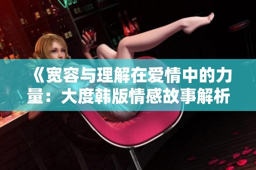 《寬容與理解在愛情中的力量：大度韓版情感故事解析》