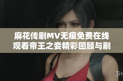 麻花傳劇MV無痕免費在線觀看帝王之妾精彩回顧與劇情解析