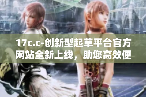 17c.c-創(chuàng)新型起草平臺官方網站全新上線，助您高效便捷創(chuàng)作