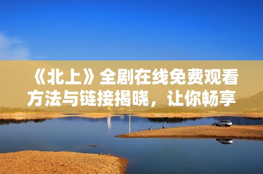 《北上》全劇在線免費觀看方法與鏈接揭曉，讓你暢享精彩劇情