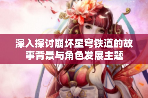 深入探討崩壞星穹鐵道的故事背景與角色發展主題