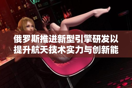 俄羅斯推進新型引擎研發以提升航天技術實力與創新能力