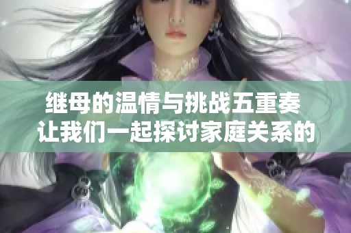 繼母的溫情與挑戰五重奏 讓我們一起探討家庭關系的復雜性