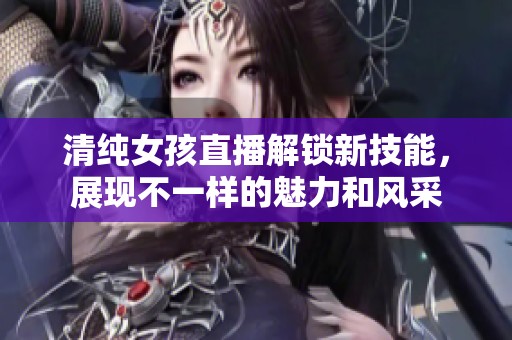 清純女孩直播解鎖新技能，展現不一樣的魅力和風采