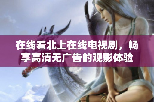 在線看北上在線電視劇，暢享高清無廣告的觀影體驗