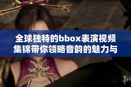 全球獨特的bbox表演視頻集錦帶你領略音韻的魅力與創意
