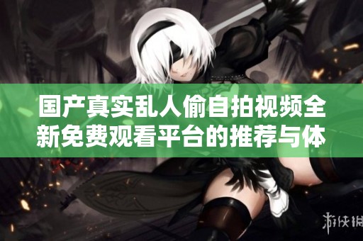 國產真實亂人偷自拍視頻全新免費觀看平臺的推薦與體驗分享