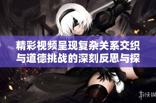 精彩視頻呈現復雜關系交織與道德挑戰的深刻反思與探討