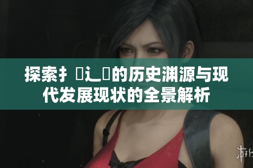 探索扌喿辶畐的歷史淵源與現(xiàn)代發(fā)展現(xiàn)狀的全景解析