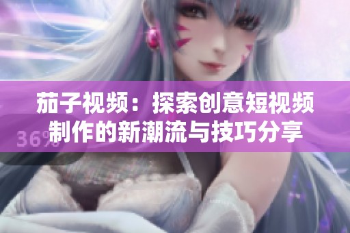 茄子視頻：探索創(chuàng)意短視頻制作的新潮流與技巧分享