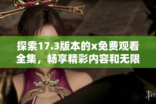 探索17.3版本的x免費(fèi)觀看全集，暢享精彩內(nèi)容和無(wú)限樂(lè)趣