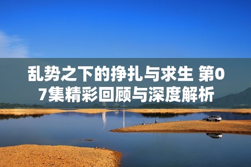 亂勢之下的掙扎與求生 第07集精彩回顧與深度解析