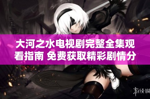大河之水電視劇完整全集觀看指南 免費(fèi)獲取精彩劇情分享