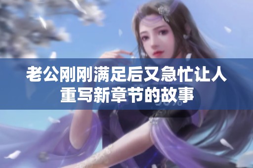 老公剛剛滿足后又急忙讓人重寫新章節的故事